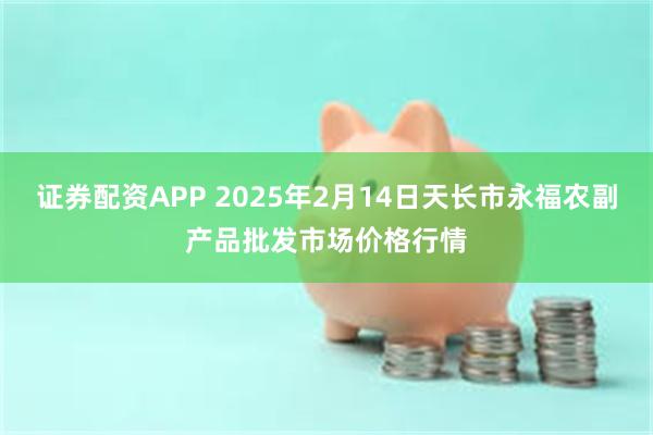 证券配资APP 2025年2月14日天长市永福农副产品批发市场价格行情